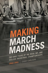 Title: Making March Madness: The Early Years of the NCAA, NIT, and College Basketball Championships, 1922-1951, Author: Chad Carlson