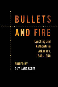 Title: Bullets and Fire: Lynching and Authority in Arkansas, 1840-1950, Author: Guy Lancaster