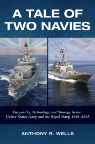 Title: A Tale of Two Navies: Geopolitics, Technology, and Strategy in the United States Navy and the Royal Navy, 1960-2015, Author: Anthony R Wells PhD.