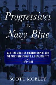 Title: Progressives in Navy Blue: Maritime Strategy, American Empire, and the Transformation of U.S. Naval Identity, 1873-1898, Author: Scott Mobley