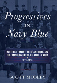 Title: Progressives in Navy Blue: Maritime Strategy, American Empire, and the Transformation of U.S. Naval Identity, 1873-1898, Author: Scott Mobley