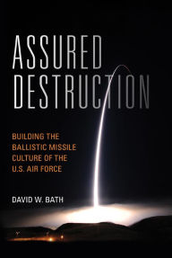 Title: Assured Destruction: Building the Ballistic Missile Culture of the U.S. Air Force, Author: David Bath