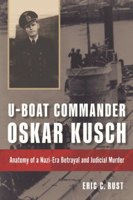 Title: U-boat Commander Oskar Kusch: Anatomy of a Nazi-Era Betrayal and Judicial Murder, Author: Eric C Rust PhD.