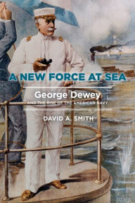 Title: A New Force at Sea: George Dewey and the Rise of the American Navy, Author: David A. Smith