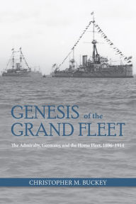 Title: Genesis of the Grand Fleet: The Admiralty, Germany, and the Home Fleet, 1896-1914, Author: Christopher Buckey