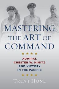 Title: Mastering the Art of Command: Admiral Chester W. Nimitz and Victory in the Pacific, Author: Trent Hone