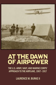 Title: At the Dawn of Airpower: The U.S. Army, Navy, and Marine Corps' Approach to the Airplane, 1907-1917, Author: Laurence M Burke II