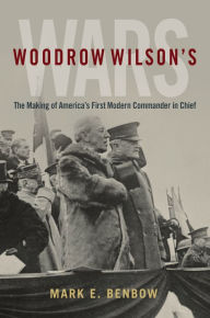 Title: Woodrow Wilson's Wars: The Making of America's First Modern Commander-in-Chief, Author: Mark Benbow