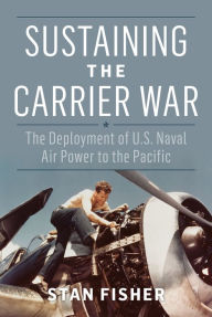 Title: Sustaining the Carrier War: The Deployment of U.S. Naval Air Power to the Pacific, Author: Stan Fisher