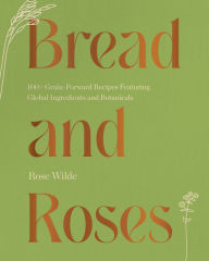 Title: Bread and Roses: 100+ Grain Forward Recipes featuring Global Ingredients and Botanicals, Author: Rose Wilde