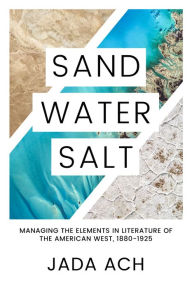 Title: Sand, Water, Salt: Managing the Elements in Literature of the American West, 1880-1925, Author: Jada Ach
