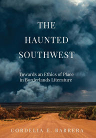 Title: The Haunted Southwest: Towards an Ethics of Place in Borderlands Literature, Author: Cordelia E. Barrera