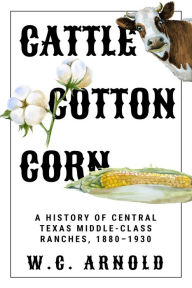 Title: Cattle, Cotton, Corn: A History of Central Texas Middle-Class Ranches, 1880-1930, Author: W. C. Arnold