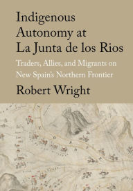 Title: Indigenous Autonomy at La Junta de los Rios: Traders, Allies, and Migrants on New Spain's Northern Frontier, Author: Robert Wright