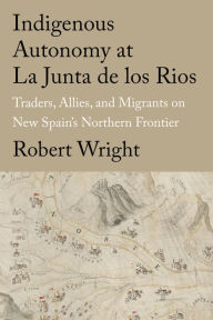 Title: Indigenous Autonomy at La Junta de los Rios: Traders, Allies, and Migrants on New Spain's Northern Frontier, Author: Robert Wright