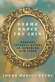 Title: Drama Under the Skin: Baroque Catholic Ritual in Northern New Spain, Author: Juana Moriel-Payne