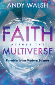 Title: Faith across the Multiverse: Parables from Modern Science, Author: Andy Walsh