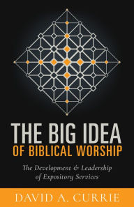 Title: The Big Idea of Biblical Worship: The Development and Leadership of Expository Services, Author: David A Currie