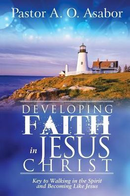 Developing Faith in Jesus Christ: Key to Walking in the Spirit and Becoming Like Jesus