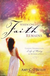 Title: When Only Faith Remains: Finding Yourself in the Life of Mary, the Mother of Jesus, Author: Amy C. O'Reilly