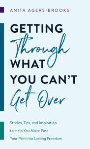 Title: Getting through What You Can't Get Over: Stories, Tips, and Inspiration to Help You Move Past Your Pain into Lasting Freedom, Author: Anita Agers-Brooks