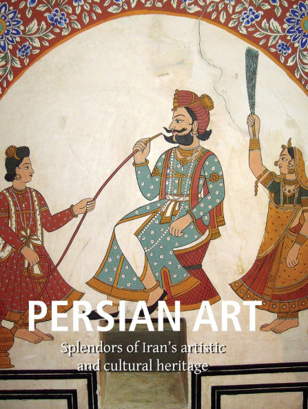 Persian Art: Splendors of Iran's artistic and cultural heritage
