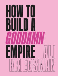 Title: How to Build a Goddamn Empire: Advice on Creating Your Brand with High-Tech Smarts, Elbow Grease, Infinite Hustle, and a Whole Lotta Heart, Author: Ali Kriegsman