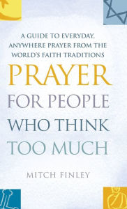 Title: Prayer for People Who Think Too Much: A Guide to Everyday, Anywhere Prayer from the World's Faith Traditions, Author: Mitch Finely