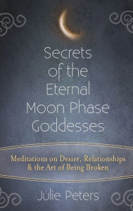 Title: Secrets of the Eternal Moon Phase Goddesses: Meditations on Desire, Relationships and the Art of Being Broken, Author: Julie Peters