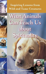 Title: What Animals Can Teach Us About Spirituality: Inspiring Lessons from Wild and Tame Creatures, Author: Diana L. Guerrero