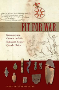 Title: Fit for War: Sustenance and Order in the Mid-Eighteenth-Century Catawba Nation, Author: Mary E. Fitts