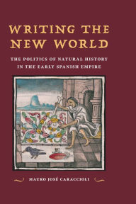 Title: Writing the New World: The Politics of Natural History in the Early Spanish Empire, Author: Mauro José Caraccioli