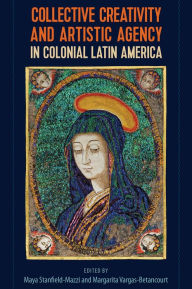 Title: Collective Creativity and Artistic Agency in Colonial Latin America, Author: Maya Stanfield-Mazzi