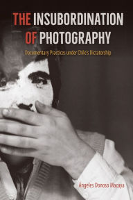 Title: The Insubordination of Photography: Documentary Practices under Chile's Dictatorship, Author: Ángeles Donoso Macaya