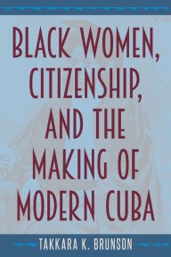 Title: Black Women, Citizenship, and the Making of Modern Cuba, Author: Takkara K. Brunson