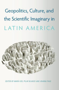 Title: Geopolitics, Culture, and the Scientific Imaginary in Latin America, Author: María del Pilar Blanco