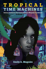 Title: Tropical Time Machines: Science Fiction in the Contemporary Hispanic Caribbean, Author: Emily A. Maguire