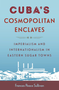 Title: Cuba's Cosmopolitan Enclaves: Imperialism and Internationalism in Eastern Sugar Towns, Author: Frances Peace Sullivan