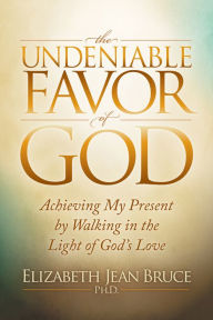 Title: The Undeniable Favor of God: Achieving My Present by Walking in the Light of God's Love, Author: Elizabeth Jean Bruce Ph.D.