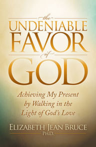 Title: The Undeniable Favor of God: Achieving My Present by Walking in the Light of God's Love, Author: Elizabeth Jean Bruce PhD