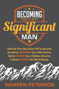 Title: Becoming a Significant Man: Unleash Your Masculine Self to Become the Better Husband Your Wife Desires, Better Father Your Children Deserve, & Better Leader the World Needs, Author: Warren Peterson
