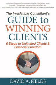 Title: The Irresistible Consultant's Guide to Winning Clients: 6 Steps to Unlimited Clients & Financial Freedom, Author: David A. Fields