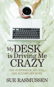Title: My Desk is Driving Me Crazy: End Overwhelm, Do Less, and Accomplish More, Author: Sue Rasmussen