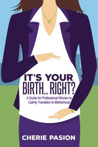 Title: It's Your Birth . . . Right?: A Guide for Professional Women to Calmly Transition to Motherhood, Author: Cherie Pasion