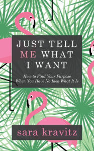 Title: Just Tell Me What I Want: How to Find Your Purpose When You Have No Idea What It Is, Author: Sara Kravitz