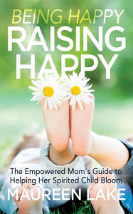 Title: Being Happy, Raising Happy: The Empowered Mom's Guide to Helping Her Spirited Child Bloom, Author: Maureen Lake