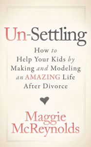 Title: Un-Settling: How to Help Your Kids by Making and Modeling an Amazing Life After Divorce, Author: Maggie McReynolds