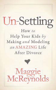 Title: Un-Settling: How to Help Your Kids by Making and Modeling an Amazing Life After Divorce, Author: Maggie McReynolds