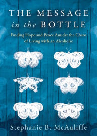 Title: The Message in the Bottle: Finding Hope and Peace Amidst the Chaos of Living with an Alcoholic, Author: Stephanie B. McAuliffe