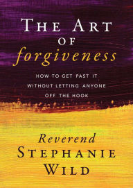 Title: The Art of Forgiveness: How to Get Past It Without Letting Anyone Off the Hook, Author: Stephanie Wild